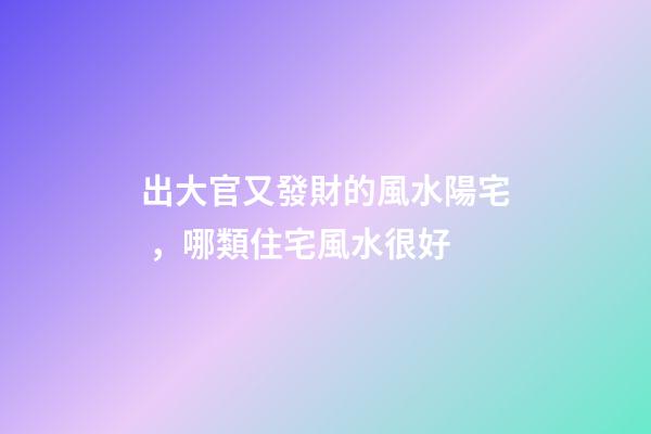 出大官又發財的風水陽宅，哪類住宅風水很好